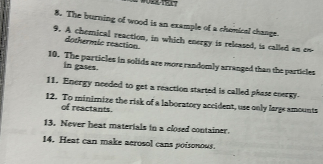 The burning of wood is an example of a chemical change. 
9. A chemical reaction, in which energy is released, is called an en- 
dothermic reaction. 
10. The particles in solids are more randomly arranged than the particles 
in gases. 
11. Energy needed to get a reaction started is called phase energy. 
12. To minimize the risk of a laboratory accident, use only large amounts 
of reactants. 
13. Never heat materials in a closed container. 
14. Heat can make aerosol cans poisonous.