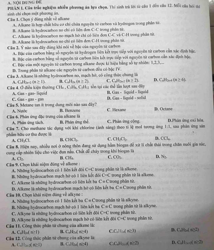 NộI DUNG ĐÉ
PHÀN I. Câu trắc nghiệm nhiều phương án lựa chọn. Thí sinh trả lời từ câu 1 đến câu 12. Mỗi câu hỏi thí
sinh chỉ chọn một phương án.
Câu 1. Chọn ý đúng nhất về alkane
A. Alkane là hợp chất hữu cơ chỉ chứa nguyên tử carbon và hydrogen trong phân tử.
B. Alkane là hydrocarbon no chỉ có liên đơn C-C trong phân tử.
C. Alkane là hydrocarbon no mạch hở chi có liên đơn C-C và C-H trong phân tử.
D. Alkane là hydrocarbon no chi có liên đơn C-H trong phân tử.
Câu 2. Ý nào sau đây đúng khi nói về bậc của nguyên tử carbon
A. Bậc của carbon bằng số nguyên tử hydrogen liên kết trực tiếp với nguyên tử carbon cần xác định bậc.
B. Bậc của carbon bằng số nguyên tử carbon liên kết trực tiếp với nguyên tử carbon cần xác định bậc.
C. Bậc của một nguyên tử carbon trong alkane được kí hiệu bằng số tự nhiên: 1,2,3,...
D. Trong phân tử alkane các nguyên tử carbon đều có bậc IV.
Câu 3. Alkane là những hydrocarbon no, mạch hở, có công thức chung là
A. C_nH_2n+2(n≥ 1). B. C_nH_2n(n≥ 2). C. C_nH_2n-2(n≥ 2). D. C_nH_2n-6(n≥ 6).
Câu 4. Ở điều kiện thường CH_4,C_3H_8,C_5H_12 tồn tại các thể lần lượt sau đây
A. Gas - gas- liquid B. Gas - liquid - liquid
C. Gas - gas - gas D. Gas - liquid - solid
Câu 5. Metane tan ít trong dung môi nào sau đây?
A. Nước B. Benzene C. Hexane D. Octane
Câu 6. Phản ứng đặc trưng của alkane là
A. Phản ứng tách. B. Phản ứng thế. C. Phản ứng cộng. D.Phản ứng oxi hóa.
Câu 7. Cho methane tác dụng với khí chlorine (ánh sáng) theo ti lệ mol tương ứng 1:1 , sau phản ứng sản
phẩm hữu cơ thu được là
A. CH_3Cl. B. CHCl_3. C. CH_2Cl_2. D. CCl_4.
Câu 8. Hiện nay, nhiều nơi ở nông thôn đang sử dụng hầm biogas để xử lí chất thải trong chăn nuôi gia súc,
cung cấp nhiên liệu cho việc đun nấu. Chất dễ cháy trong khí biogas là
A. Cl_2. B. CH4. C. CO_2. D. N_2.
Câu 9. Chọn khái niệm đúng về alkene :
A. Những hydrocarbon có 1 liên kết đôi C=C trong phân tử là alkene.
B. Những hydrocarbon mạch hở có 1 liên kết đôi C=C trong phân tử là alkene.
C. Alkene là những hydrocarbon có liên kết ba Cequiv C trong phân tử.
D. Alkene là những hydrocarbon mạch hở có liên kết ba Cequiv C trong phân tử.
Câu 10. Chọn khái niệm đúng về alkyne :
A. Những hydrocarbon có 1 liên kết ba Cequiv C trong phân tử là alkyne.
B. Những hydrocarbon mạch hở có 1 liên kết ba Cequiv C trong phân tử là alkyne.
C. Alkyne là những hydrocarbon có liên kết đôi C=C trong phân tử.
D. Alkyne là những hydrocarbon mạch hở có liên kết đôi C=C trong phân tử.
Câu 11. Công thức phân tử chung của alkene là:
A. C_nH_2n(n≥ 1) B. C_nH_2n(n≥ 4) C. C_nH_2n(n≥ 3) D. C_nH_2n(n≥ 2)
Câu 12. Công thức phân tử chung của alkyne là:
A. C_nH_2n-2(n≥ 1) B. C_nH_2n(n≥ 4) C. C_nH_2n-2(n≥ 2) D. C_nH_2n+2(n≥ 2)