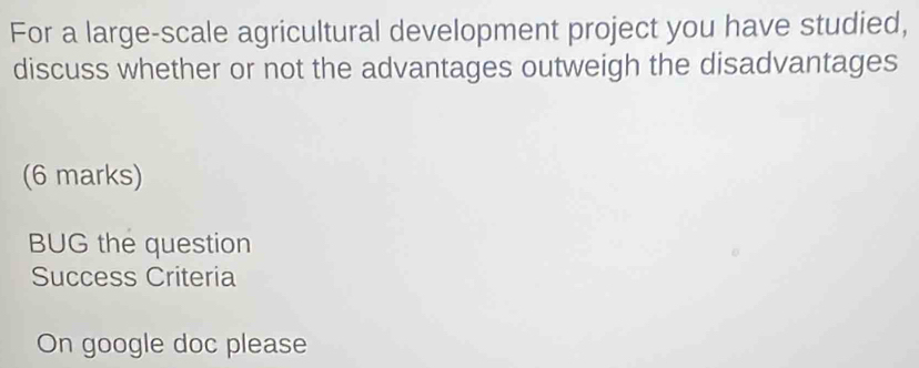 For a large-scale agricultural development project you have studied, 
discuss whether or not the advantages outweigh the disadvantages 
(6 marks) 
BUG the question 
Success Criteria 
On google doc please