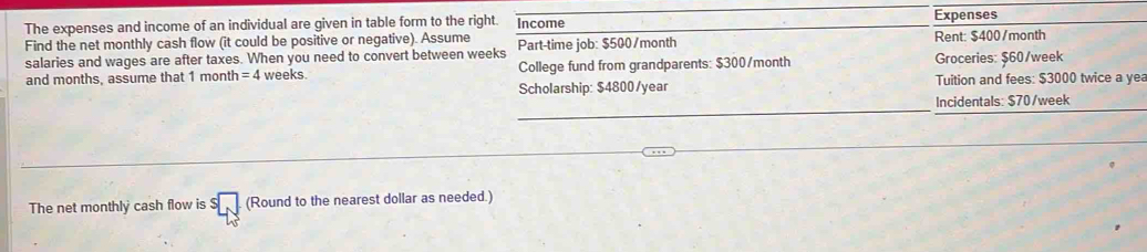 The expenses and income of an individual are given in table form to the right. Income Expenses 
Find the net monthly cash flow (it could be positive or negative). Assume Part-time job: $500/month Rent: $400/month
salaries and wages are after taxes. When you need to convert between weeks
and months, assume that 1 month =4 weeks. College fund from grandparents: $300/month Groceries: $60/week
Scholarship: $4800/year Tuition and fees: $3000 twice a yea 
_ 
Incidentals: $70/week
_ 
The net monthly cash flow is (Round to the nearest dollar as needed.)