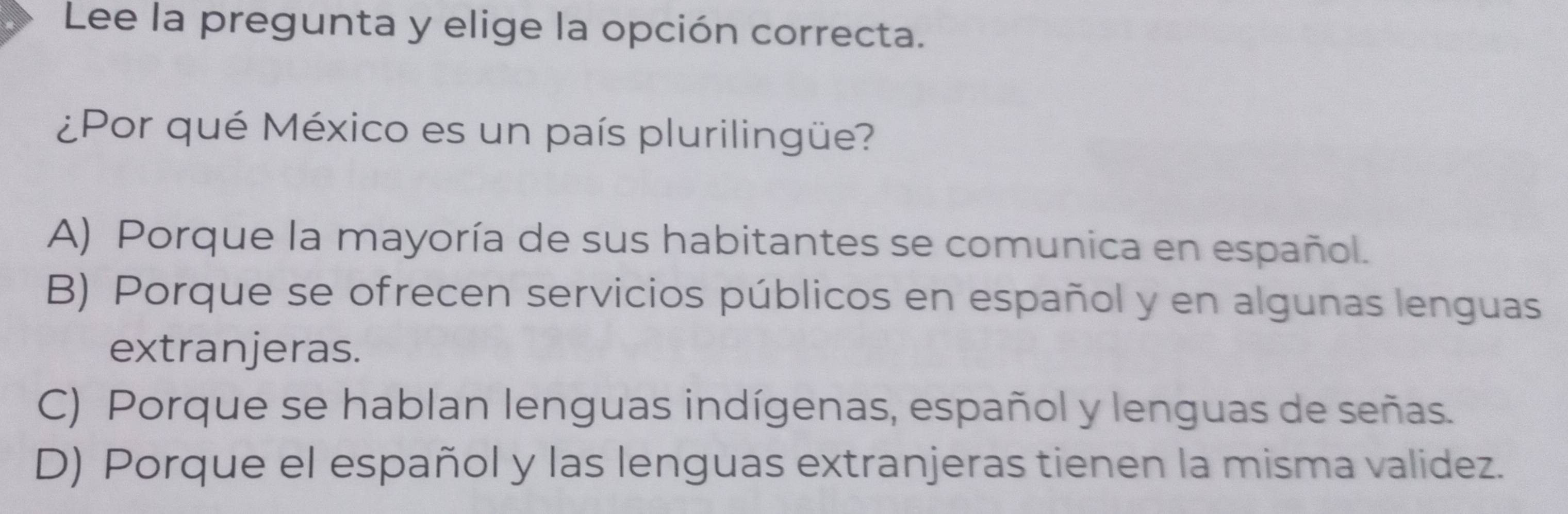 Lee la pregunta y elige la opción correcta.
¿Por qué México es un país plurilingüe?
A) Porque la mayoría de sus habitantes se comunica en español.
B) Porque se ofrecen servicios públicos en español y en algunas lenguas
extranjeras.
C) Porque se hablan lenguas indígenas, español y lenguas de señas.
D) Porque el español y las lenguas extranjeras tienen la misma validez.