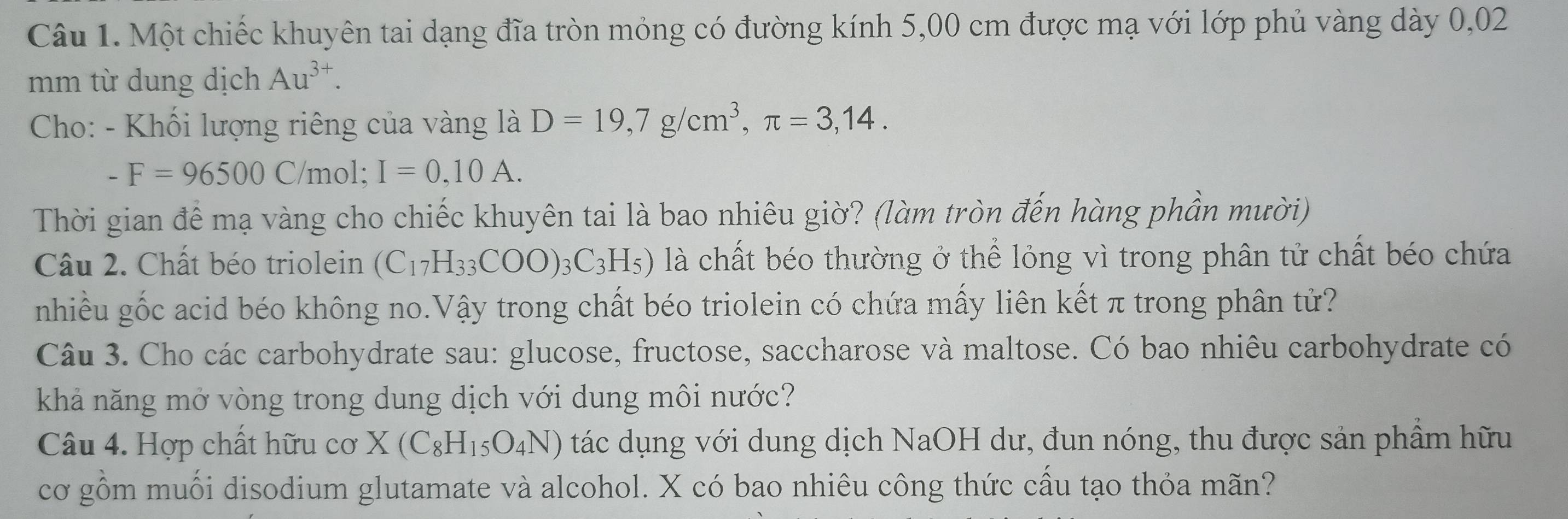 Một chiếc khuyên tai dạng đĩa tròn mỏng có đường kính 5,00 cm được mạ với lớp phủ vàng dày 0,02
mm từ dung dịch Au^(3+). 
Cho: - Khối lượng riêng của vàng là D=19,7g/cm^3, π =3,14.
-F=96500C /mol; I=0,10A. 
Thời gian để mạ vàng cho chiếc khuyên tai là bao nhiêu giờ? (làm tròn đến hàng phần mười) 
Câu 2. Chất béo triolein (C_17H_33COO)_3C_3H_5) là chất béo thường ở thể lỏng vì trong phân tử chất béo chứa 
nhiều gốc acid béo không no.Vậy trong chất béo triolein có chứa mấy liên kết π trong phân tử? 
Câu 3. Cho các carbohydrate sau: glucose, fructose, saccharose và maltose. Có bao nhiêu carbohydrate có 
khả năng mở vòng trong dung dịch với dung môi nước? 
Câu 4. Hợp chất hữu cơ X(C_8H_15O_4N) tác dụng với dung dịch NaOH dư, đun nóng, thu được sản phầm hữu 
cơ gồm muối disodium glutamate và alcohol. X có bao nhiêu công thức cấu tạo thỏa mãn?