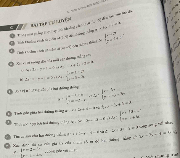 Vị TRí TượNG ĐốI, GỐC, KHU
   
Lập 
C bài tập tự luyện
D Trong mặt phẳng Oxy, hãy tính khoảng cách từ M(3;-5) đến các trục tọa độ.
2 Tính khoảng cách từ điểm M(3;5) đến đường thẳng A: x+y+1=0.
3 Tính khoảng cách từ điểm M(4;-5) đến đường thẳng A: beginarrayl x=2t y=2+3tendarray.
Xét vị trí tương đổi của mỗi cặp đường thẳng sau
a) △ _1:2x-y+1=0 và △ _2:-x+2y+2=0..  
b) △ _3:x-y-1=0 và △ _4:beginarrayl x=1+2t y=3+2t.endarray.
3 Xét vị trí tương đối của hai đường thẳng
Delta _1:beginarrayl x=1+t_1 y=-2+t_1endarray. và Delta _2:beginarrayl x=2t_2 y=-3+2t_2.endarray.
3  Tính góc giữa hai đường thẳng d_1:x+2y+4=0 và d_2:x-3y+6=0.
7 Tính góc hợp bởi hai đường thẳng △ _1:6x-5y+15=0 và Delta _2:beginarrayl x=10+5t y=1+6t.endarray.
8 Tìm m sao cho hai đường thẳng △ :x+5my-4=0 và △ ':2x+3y-2=0 song song với nhau.
9 Xác định tắt cả các giá trị của tham số m để hai đường thẳng d: 2x-3y+4=0 và
d':beginarrayl x=2-3t y=1-4mtendarray. vuông góc với nhau.
Viết phương trình