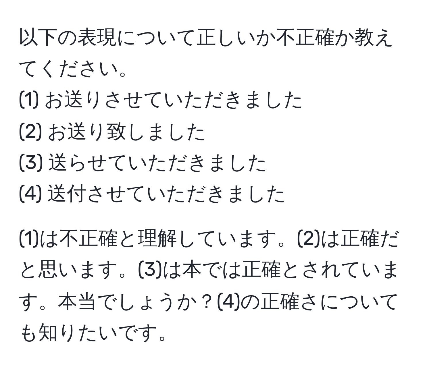 以下の表現について正しいか不正確か教えてください。  
(1) お送りさせていただきました  
(2) お送り致しました  
(3) 送らせていただきました  
(4) 送付させていただきました  

(1)は不正確と理解しています。(2)は正確だと思います。(3)は本では正確とされています。本当でしょうか？(4)の正確さについても知りたいです。