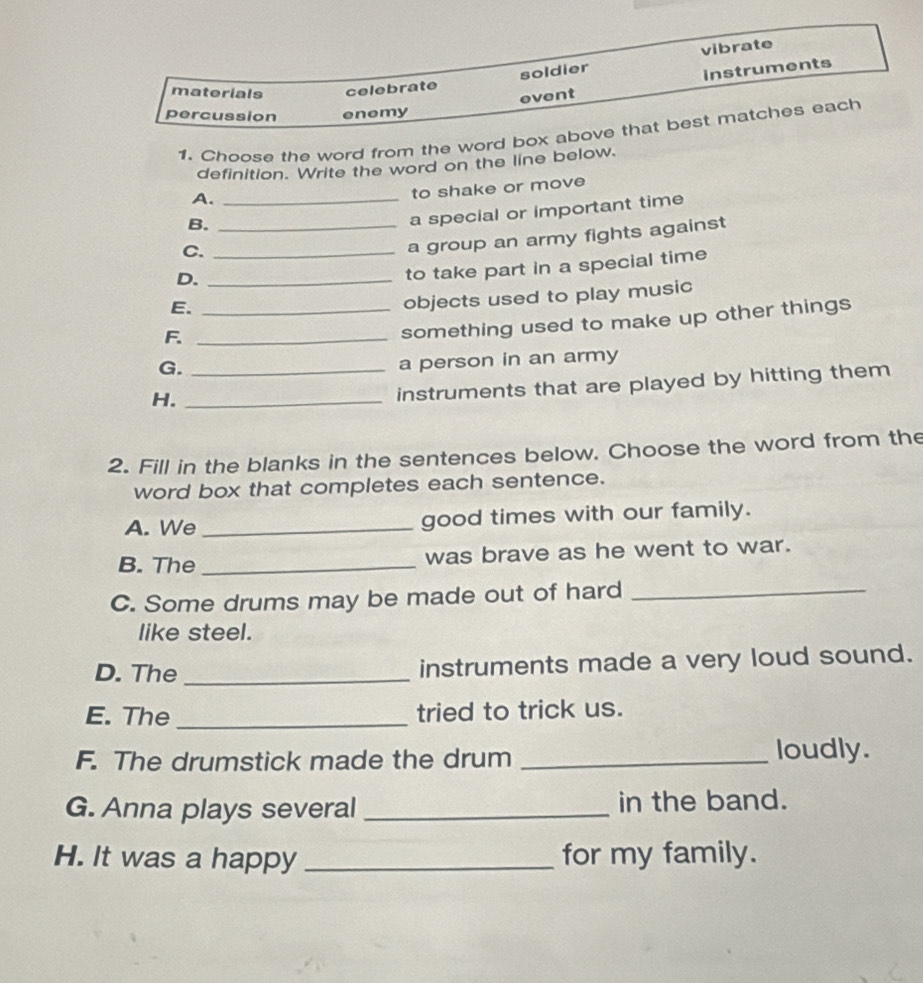 vibrate 
soldier 
event instruments 
materials celebrate 
percussion enemy 
1. Choose the word from the word box above that best matches each 
definition. Write the word on the line below. 
A._ 
to shake or move 
B._ 
a special or important time 
C._ 
a group an army fights against 
D._ 
to take part in a special time 
E._ 
objects used to play music 
F._ 
something used to make up other things 
G._ 
a person in an army 
H._ 
instruments that are played by hitting them 
2. Fill in the blanks in the sentences below. Choose the word from the 
word box that completes each sentence. 
A. We _good times with our family. 
B. The _was brave as he went to war. 
C. Some drums may be made out of hard_ 
like steel. 
D. The _instruments made a very loud sound. 
E. The _tried to trick us. 
F. The drumstick made the drum _loudly. 
G. Anna plays several_ in the band. 
H. It was a happy _for my family.