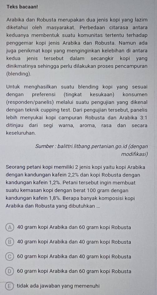 Teks bacaan!
Arabika dan Robusta merupakan dua jenis kopi yang lazim
diketahui oleh masyarakat. Perbedaan citarasa antara
keduanya membentuk suatu komunitas tertentu terhadap 
penggemar kopi jenis Arabika dan Robusta. Namun ada
juga penikmat kopi yang menginginkan kelebihan di antara
kedua jenis tersebut dalam secangkir kopi yan
dinikmatinya sehingga perlu dilakukan proses pencampuran
(blending).
Untuk menghasilkan suatu blending kopi yang sesuai
dengan preferensi (tingkat kesukaan) konsumen
(responden/panelis) melalui suatu pengujian yang dikenal
dengan teknik cupping test. Dari pengujian tersebut, panelis
lebih menyukai kopi campuran Robusta dan Arabika 3:1
ditinjau dari segi warna, aroma, rasa dan secara
keseluruhan.
Sumber : balittri.litbang.pertanian.go.id (dengan
modifikasi)
Seorang petani kopi memiliki 2 jenis kopi yaitu kopi Arabika
dengan kandungan kafein 2, 2% dan kopi Robusta dengan
kandungan kafein 1,2%. Petani tersebut ingin membuat
suatu kemasan kopi dengan berat 100 gram dengan
kandungan kafein 1, 8%. Berapa banyak komposisi kopi
Arabika dan Robusta yang dibutuhkan ...
A 40 gram kopi Arabika dan 60 gram kopi Robusta
B40 gram kopi Arabika dan 40 gram kopi Robusta
60 gram kopi Arabika dan 40 gram kopi Robusta
60 gram kopi Arabika dan 60 gram kopi Robusta
tidak ada jawaban yang memenuhi