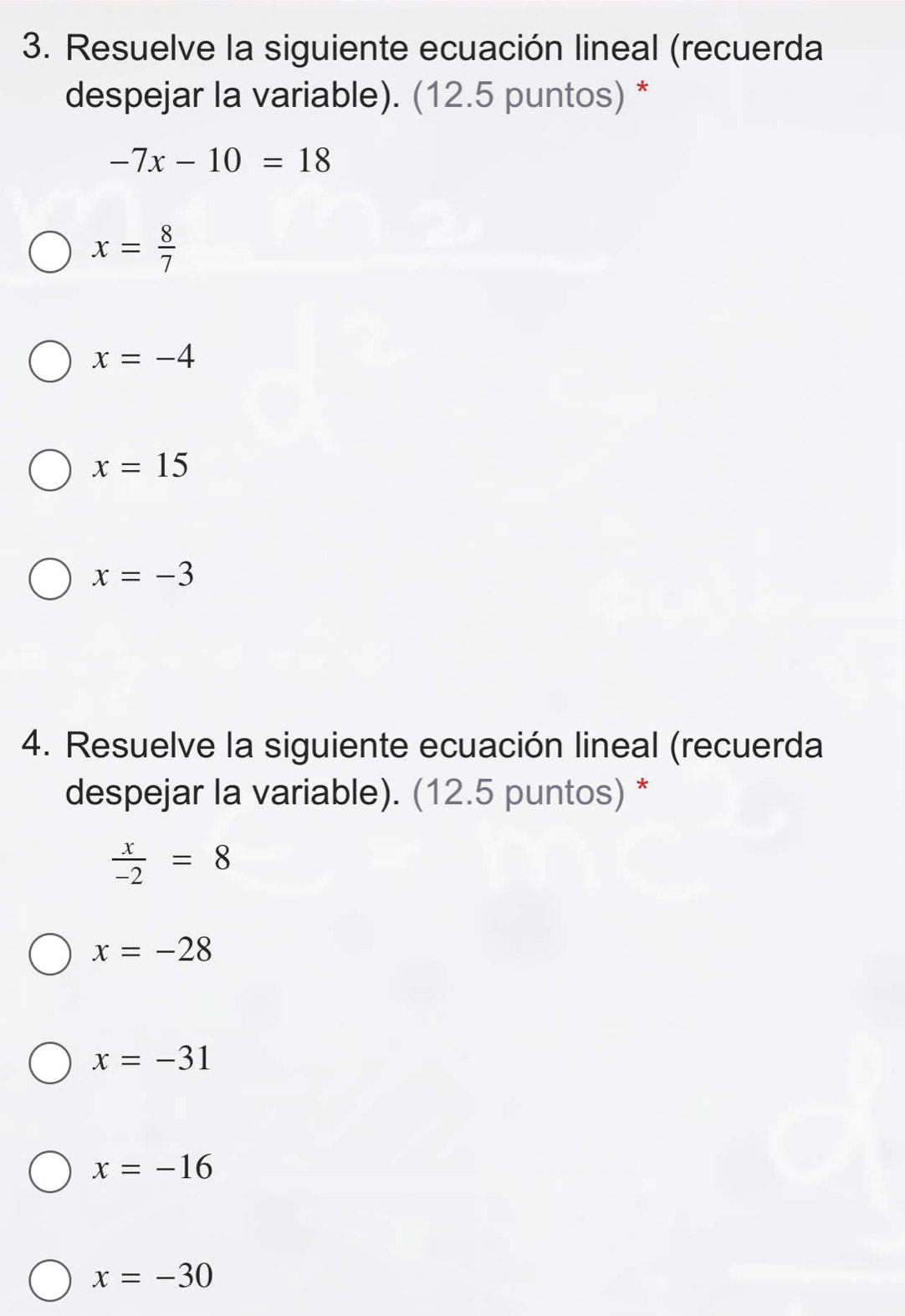 Resuelve la siguiente ecuación lineal (recuerda
despejar la variable). (12.5 puntos) *
-7x-10=18
x= 8/7 
x=-4
x=15
x=-3
4. Resuelve la siguiente ecuación lineal (recuerda
despejar la variable). (12.5 puntos) *
 x/-2 =8
x=-28
x=-31
x=-16
x=-30