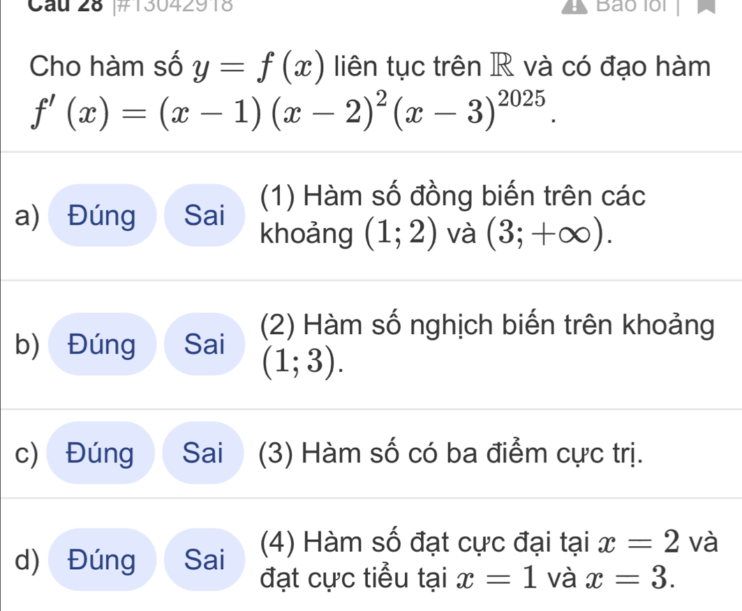 Cau 28 |#13042918 Bao lổl 
: 
Cho hàm số y=f(x) liên tục trên R và có đạo hàm
f'(x)=(x-1)(x-2)^2(x-3)^2025. 
(1) Hàm số đồng biến trên các 
a) Đúng Sai khoảng (1;2) và (3;+∈fty ). 
(2) Hàm số nghịch biến trên khoảng 
b) Đúng Sai
(1;3). 
c) Đúng Sai (3) Hàm số có ba điểm cực trị. 
d) Đúng Sai (4) Hàm số đạt cực đại tại x=2 và 
đạt cực tiểu tại x=1 và x=3.