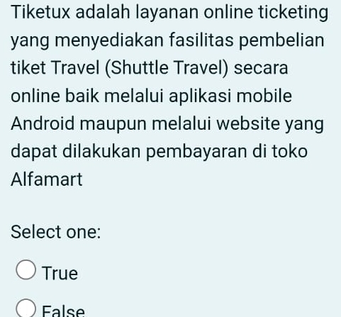 Tiketux adalah layanan online ticketing
yang menyediakan fasilitas pembelian
tiket Travel (Shuttle Travel) secara
online baik melalui aplikasi mobile
Android maupun melalui website yang
dapat dilakukan pembayaran di toko
Alfamart
Select one:
True
False