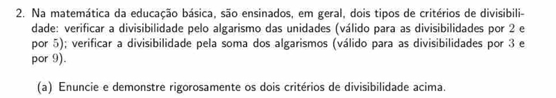 Na matemática da educação básica, são ensinados, em geral, dois tipos de critérios de divisibili- 
dade: verificar a divisibilidade pelo algarismo das unidades (válido para as divisibilidades por 2 e 
por 5); verificar a divisibilidade pela soma dos algarismos (válido para as divisibilidades por 3 e 
por 9). 
(a) Enuncie e demonstre rigorosamente os dois critérios de divisibilidade acima.