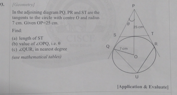 [Geometry] 
In the adjoining diagram PQ, PR and ST are the 
tangents to the circle with centre O and radius
7 cm. Given OP=25cm. 
Find: 
(a) length of ST
(b) value of ∠ OPQ , i.e. θ
(c) ∠ QUR , in nearest degree
(use mathematical tables) 
[Application & Evaluate]