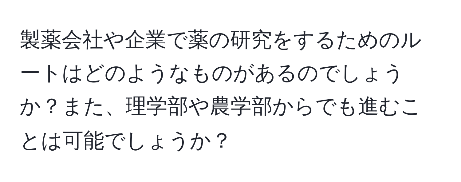 製薬会社や企業で薬の研究をするためのルートはどのようなものがあるのでしょうか？また、理学部や農学部からでも進むことは可能でしょうか？