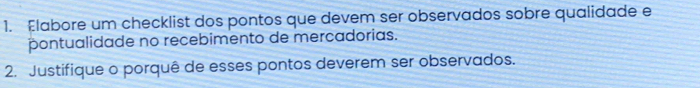 Elabore um checklist dos pontos que devem ser observados sobre qualidade e 
pontualidade no recebimento de mercadorias. 
2. Justifique o porquê de esses pontos deverem ser observados.