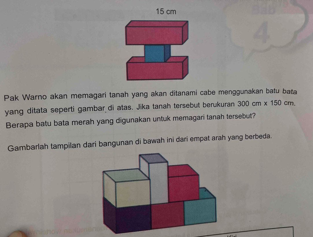 15 cm
a 
Pak Warno akan memagari tanah yang akan ditanami cabe menggunakan batu bata 
yang ditata seperti gambar di atas. Jika tanah tersebut berukuran 300cm* 150cm. 
Berapa batu bata merah yang digunakan untuk memagari tanah tersebut? 
Gambarlah tampilan dari bangunan di bawah ini dari empat arah yang berbeda.