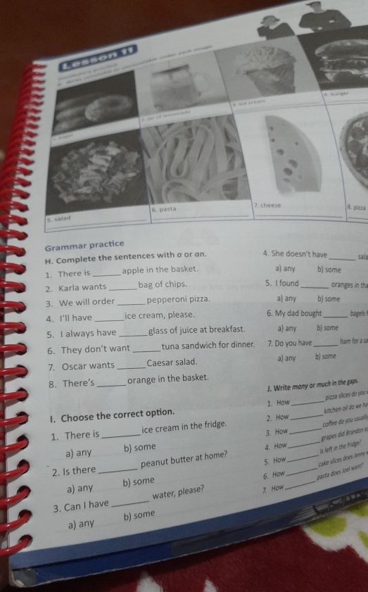 giota
_
H. Complete the sentences with a or an. 4. She doesn't have _saía
a) any
1. There is _apple in the basket. b) some
2. Karla wants _bag of chips. 5. I found _oranges in tha
3. We will order _pepperoni pizza. a) any b) some
4. I'll have _ice cream, please. 6. My dad bought_ bagels
5. I always have _glass of juice at breakfast. a) any b) some
6. They don’t want_ tuna sandwich for dinner. 7. Do you have _ham for a sa
7. Oscar wants _Caesar salad. a) any b) some
8. There's _orange in the basket.
J. Write many or much in the gaps.
I. Choose the correct option. 1. How__ pizza sices do you
2. How kitchen ail do we h
1. There is _ice cream in the fridge.
coffee do you usually
a) any b) some 3. How__
_
is left in the fridge? grapes did Brandon et
peanut butter at home? 4. How
5. How
2. Is there_
_pasta does Joel want?
5. How
a) any b) some
water, please? 7. How
_
3. Can I have_
a) any b) some