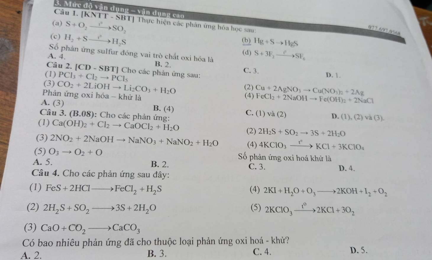 Mức độ vận dụng - vận dụng cao
Câu 1. [KNTT - SBT] Thực hiện các phản ứng hóa học sau:
(a) S+O_2xrightarrow I^0SO_2
077.697.0568
(c) H_2+Sto H_2S
(b) Hg+Sto HgS
(d) S+3F_2to SF_6
Số phản ứng sulfur đóng vai trò chất oxi hóa là
A. 4. B. 2. C. 3.
Câu 2. [CD - SBT] Cho các phản ứng sau:
(1) PCl_3+Cl_2to PCl_5 D. 1.
(2)
(3) CO_2+2LiOHto Li_2CO_3+H_2O FeCl_2+2NaOHto Fe(OH)_2+2NaCl
Phản ứng oxi hóa - khử là (4) Cu+2AgNO_3to Cu(NO_3)_2+2Ag
A. (3) B. (4) C. (1)va(2)
Câu 3.(B.08) : Cho các phản ứng:
D. (1),(2)va(3).
(1) Ca(OH)_2+Cl_2to CaOCl_2+H_2O 2H_2S+SO_2to 3S+2H_2O
(2)
(3) 2NO_2+2NaOHto NaNO_3+NaNO_2+H_2O (4) 4KClO_3xrightarrow t°KCl+3KClO_4
(5) O_3to O_2+O Số phản ứng oxi hoá khử là
A. 5. B. 2.
C. 3. D. 4.
Câu 4. Cho các phản ứng sau đây:
(1) FeS+2HClto FeCl_2+H_2S (4) 2KI+H_2O+O_3to 2KOH+I_2+O_2
(2) 2H_2S+SO_2to 3S+2H_2O (5) 2KClO_3xrightarrow t^02KCl+3O_2
(3) CaO+CO_2to CaCO_3
Có bao nhiêu phản ứng đã cho thuộc loại phản ứng oxi hoá - khử?
A. 2. B. 3. C. 4.
D. 5.