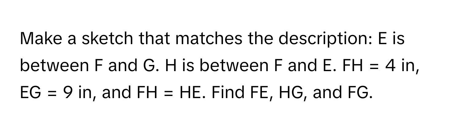 Make a sketch that matches the description: E is between F and G. H is between F and E. FH = 4 in, EG = 9 in, and FH = HE. Find FE, HG, and FG.