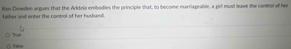 Ken Dowden argues that the Arkteia embodies the principle that, to become marriageable, a girl must leave the control of her
father and enter the control of her husband.
True
False