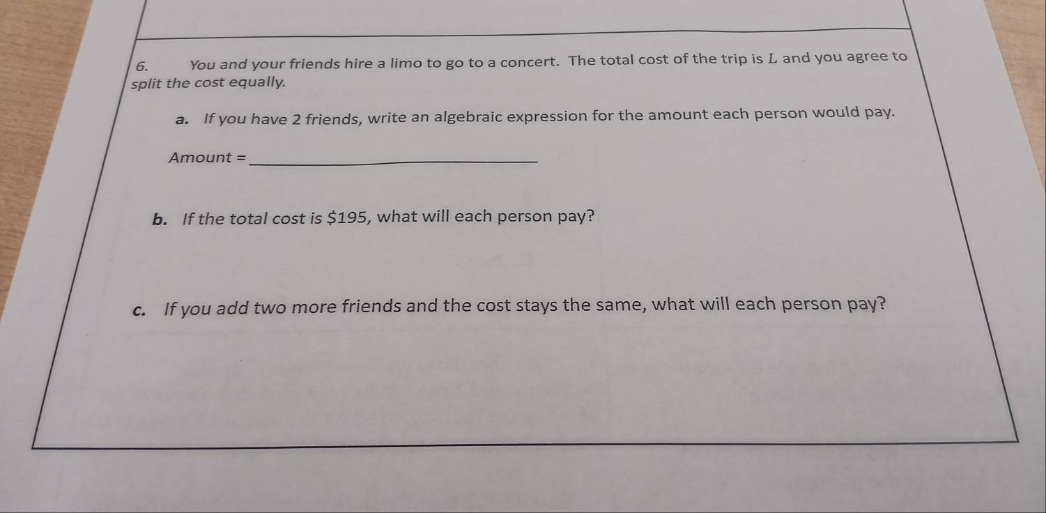 You and your friends hire a limo to go to a concert. The total cost of the trip is L and you agree to 
split the cost equally. 
a. If you have 2 friends, write an algebraic expression for the amount each person would pay. 
Amount =_ 
b. If the total cost is $195, what will each person pay? 
c. If you add two more friends and the cost stays the same, what will each person pay?