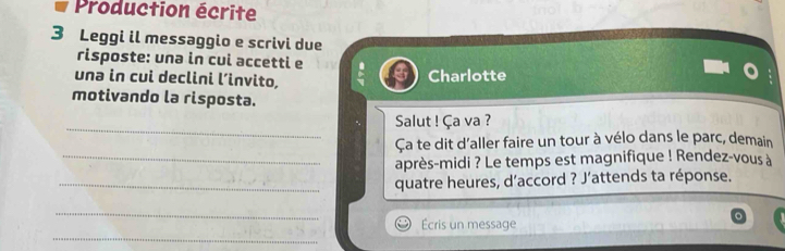 Production écrite 
3 Leggi il messaggio e scrivi due 
risposte: unə in cui accetti e 
unə in cui declini l’invito, Charlotte 
motivando la risposta. 
_ 
Salut ! Ça va ? 
Ça te dit d'aller faire un tour à vélo dans le parc, demain 
_après-midi ? Le temps est magnifique ! Rendez-vous à 
_quatre heures, d’accord ? J’attends ta réponse. 
_ 
_ 
Écris un message