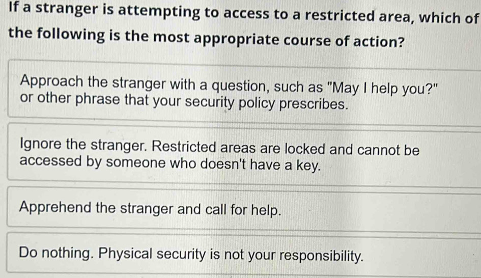 If a stranger is attempting to access to a restricted area, which of
the following is the most appropriate course of action?
Approach the stranger with a question, such as "May I help you?"
or other phrase that your security policy prescribes.
Ignore the stranger. Restricted areas are locked and cannot be
accessed by someone who doesn't have a key.
Apprehend the stranger and call for help.
Do nothing. Physical security is not your responsibility.