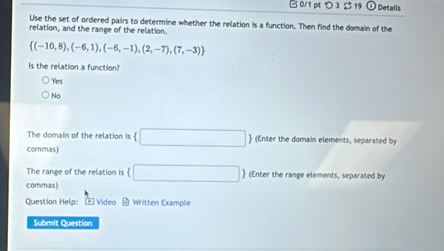 つ 3 2 19 ① Details
Use the set of ordered pairs to determine whether the relation is a function. Then find the domain of the
relation, and the range of the relation.
 (-10,8),(-6,1),(-6,-1),(2,-7),(7,-3)
Is the relation a function?
Yes
No
The domain of the relation is  □  (Enter the domain elements, separated by
commas)
The range of the relation is  □  (Enter the range elements, separated by
commas)
Question Help: Video odot Written Example
Submit Question