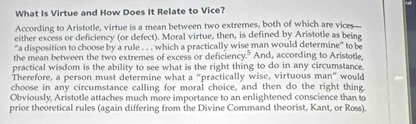 tal 
What Is Virtue and How Does It Relate to Vice? 
According to Aristotle, virtue is a mean between two extremes, both of which are vices 
either excess or deficiency (or defect). Moral virtue, then, is defined by Aristotle as being 
“a disposition to choose by a rule . . . which a practically wise man would determine” to be 
the mean between the two extremes of excess or deficiency.⁵ And, according to Aristotle, 
practical wisdom is the ability to see what is the right thing to do in any circumstance. 
Therefore, a person must determine what a “practically wise, virtuous man” would 
choose in any circumstance calling for moral choice, and then do the right thing. 
Obviously, Aristotle attaches much more importance to an enlightened conscience than to 
prior theoretical rules (again differing from the Divine Command theorist, Kant, or Ross).