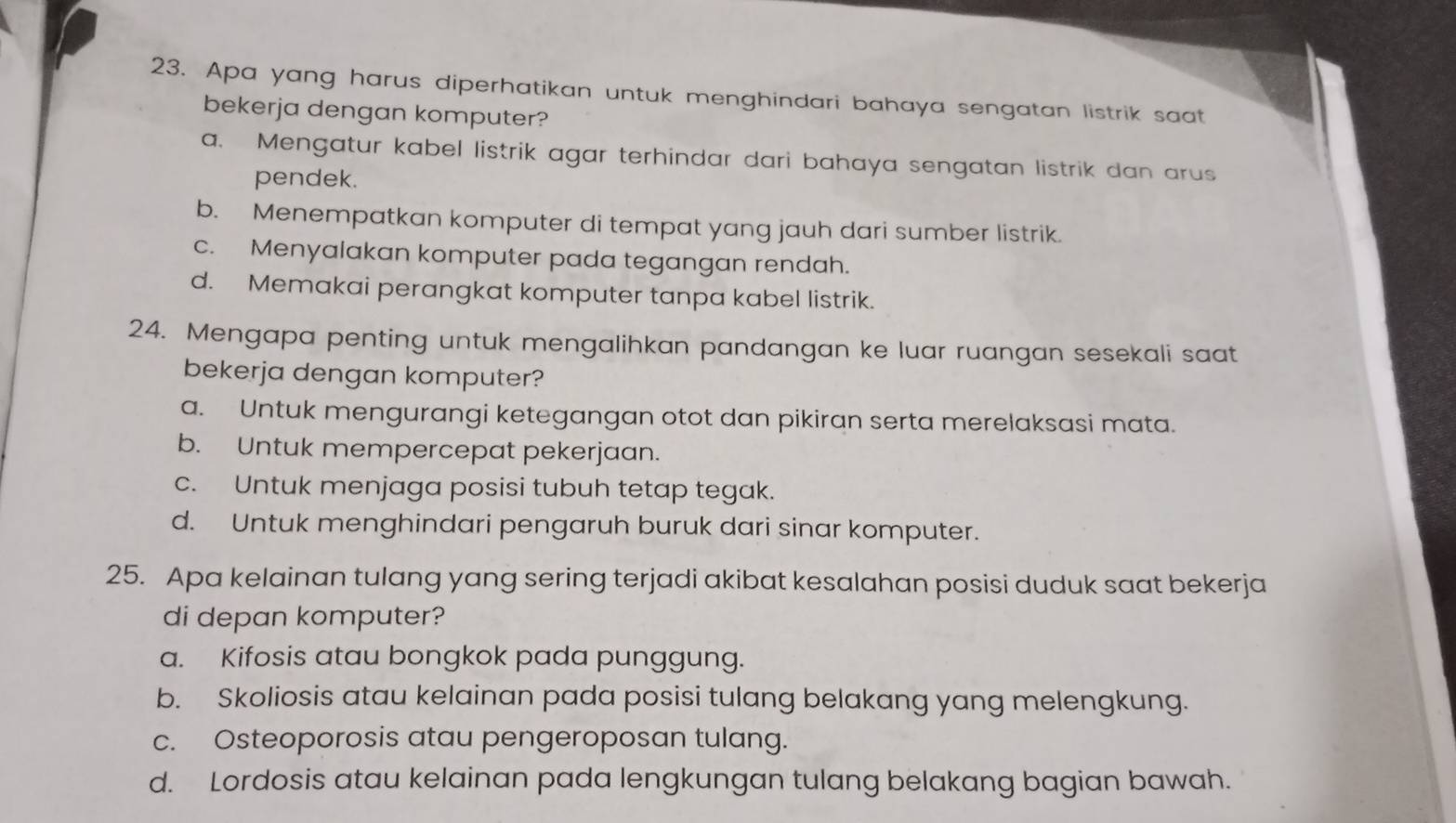 Apa yang harus diperhatikan untuk menghindari bahaya sengatan listrik saat
bekerja dengan komputer?
a. Mengatur kabel listrik agar terhindar dari bahaya sengatan listrik dan arus
pendek.
b. Menempatkan komputer di tempat yang jauh dari sumber listrik.
c. Menyalakan komputer pada tegangan rendah.
d. Memakai perangkat komputer tanpa kabel listrik.
24. Mengapa penting untuk mengalihkan pandangan ke luar ruangan sesekali saat
bekerja dengan komputer?
a. Untuk mengurangi ketegangan otot dan pikiran serta merelaksasi mata.
b. Untuk mempercepat pekerjaan.
c. Untuk menjaga posisi tubuh tetap tegak.
d. Untuk menghindari pengaruh buruk dari sinar komputer.
25. Apa kelainan tulang yang sering terjadi akibat kesalahan posisi duduk saat bekerja
di depan komputer?
a. Kifosis atau bongkok pada punggung.
b. Skoliosis atau kelainan pada posisi tulang belakang yang melengkung.
c. Osteoporosis atau pengeroposan tulang.
d. Lordosis atau kelainan pada lengkungan tulang belakang bagian bawah.