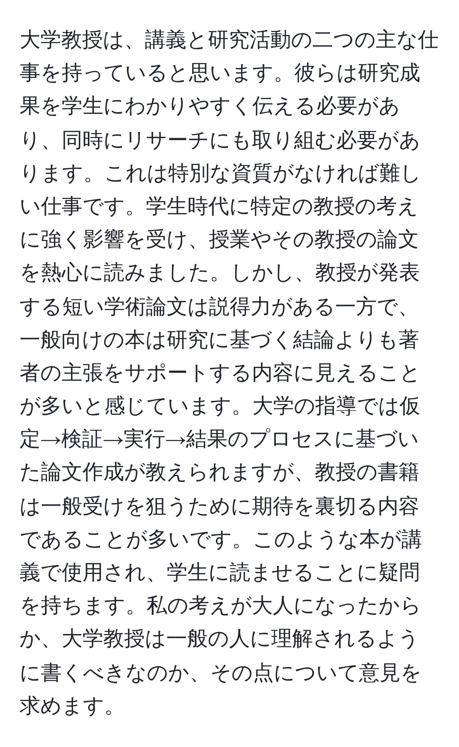 大学教授は、講義と研究活動の二つの主な仕事を持っていると思います。彼らは研究成果を学生にわかりやすく伝える必要があり、同時にリサーチにも取り組む必要があります。これは特別な資質がなければ難しい仕事です。学生時代に特定の教授の考えに強く影響を受け、授業やその教授の論文を熱心に読みました。しかし、教授が発表する短い学術論文は説得力がある一方で、一般向けの本は研究に基づく結論よりも著者の主張をサポートする内容に見えることが多いと感じています。大学の指導では仮定→検証→実行→結果のプロセスに基づいた論文作成が教えられますが、教授の書籍は一般受けを狙うために期待を裏切る内容であることが多いです。このような本が講義で使用され、学生に読ませることに疑問を持ちます。私の考えが大人になったからか、大学教授は一般の人に理解されるように書くべきなのか、その点について意見を求めます。