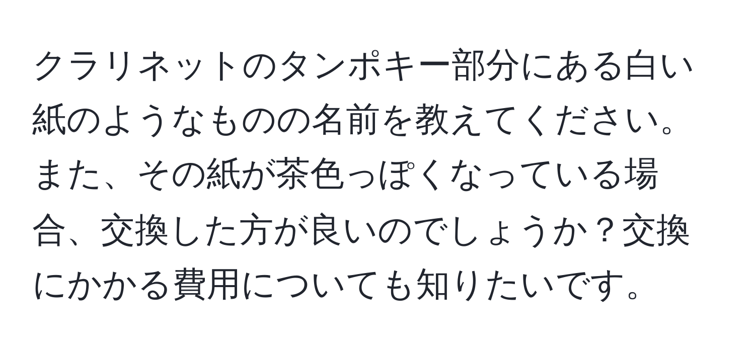 クラリネットのタンポキー部分にある白い紙のようなものの名前を教えてください。また、その紙が茶色っぽくなっている場合、交換した方が良いのでしょうか？交換にかかる費用についても知りたいです。