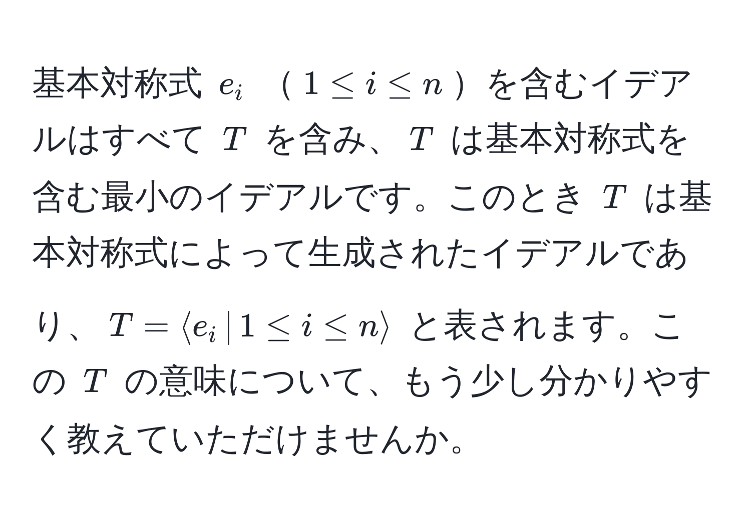 基本対称式 $e_i$ $1 ≤ i ≤ n$を含むイデアルはすべて $T$ を含み、$T$ は基本対称式を含む最小のイデアルです。このとき $T$ は基本対称式によって生成されたイデアルであり、$T = langle e_i ,|, 1 ≤ i ≤ n rangle$ と表されます。この $T$ の意味について、もう少し分かりやすく教えていただけませんか。