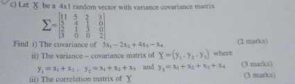 Let X be a 4x1 random vector with variance covariance matrix
sumlimits =beginbmatrix 11&5&2&3 5&4&1&0 2&1&3&0 3&0&0&2endbmatrix
Find i) The covariance of 3x_1-2x_2+4x_3-x_4 (2 marks) 
ii) The variance - covariance matrix of Y=(y_1,y_2,y_3) where
y_1=x_1+x_2, y_2=x_1+x_2+x_3 and y_3=x_1+x_2+x_3+x_4 (3 marks) 
iii) The correlation matrix of Y (3 marks)