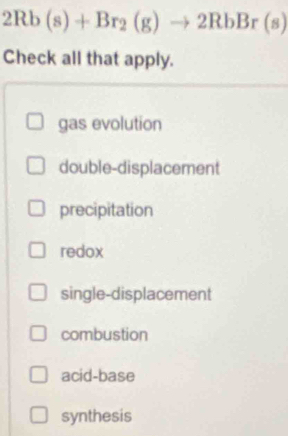 2Rb(s)+Br_2(g)to 2RbBr(s)
Check all that apply.
gas evolution
double-displacement
precipitation
redox
single-displacement
combustion
acid-base
synthesis