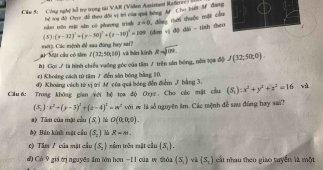 Công nghệ hỗ trợ trọng tài VAR (Video Assistant Referee) I
hệ toạ độ Oxyz để theo đõi vị trí của quả bóng M . Cho biết M đang
nằm trên mặt sân có phương trình z=0 đồng thời thuộc mặt cầu
(S):(x-32)^2+(y-50)^2+(z-10)^2=109 (đơn vị độ dài - tính theo
mét). Các mệnh đề sau đúng hay sai?
# ) Mặt cầu có tâm I(32;50;10) và bán kính R=sqrt(109.)
b) Gọi / là hình chiếu vuông góc của tâm / trên sân bóng, nên tọa độ J(32;50;0).
c) Khoảng cách từ tâm / đến sân bóng bằng 10.
d) Khoảng cách từ vị trí M của quả bóng đến điểm J bằng 3.
Câu6: Trong không gian với hệ tọa độ Oxyz. Cho các mặt cầu (S_1):x^2+y^2+z^2=16 và
(S_2):x^2+(y-3)^2+(z-4)^2=m^2 với m là số nguyên âm. Các mệnh đề sau đúng hay sai?
a) Tâm của mặt cầu (S_1) là O(0;0;0).
b) Bán kính mặt cầu (S_2) là R=m.
c) Tâm / của mặt cầu (S_2) nằm trên mặt cầu (S_1).
d) Có 9 giá trị nguyên âm lớn hơn −11 của m thỏa (S_1) và (S_2) cất nhau theo giao tuyến là một