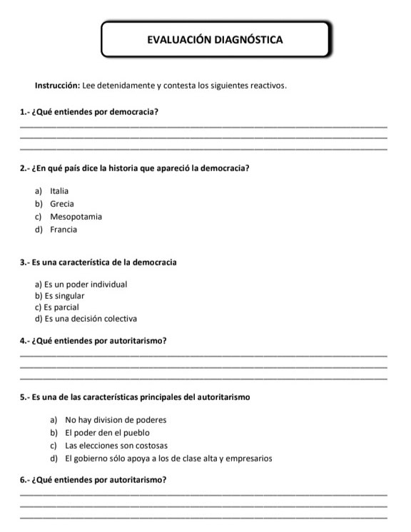 EVALUACIÓN DIAGNÓstica
Instrucción: Lee detenidamente y contesta los siguientes reactivos.
1.- ¿Qué entiendes por democracia?
_
_
_
2.- ¿En qué país dice la historia que apareció la democracia?
a) Italia
b) Grecia
c) Mesopotamia
d) Francia
3.- Es una característica de la democracia
a) Es un poder individual
b) Es singular
c) Es parcial
d) Es una decisión colectiva
4.- ¿Qué entiendes por autoritarismo?
_
_
_
5.- Es una de las características principales del autoritarismo
a) No hay division de poderes
b) El poder den el pueblo
c) Las elecciones son costosas
d) El gobierno sólo apoya a los de clase alta y empresarios
6.- ¿Qué entiendes por autoritarismo?
_
_
_