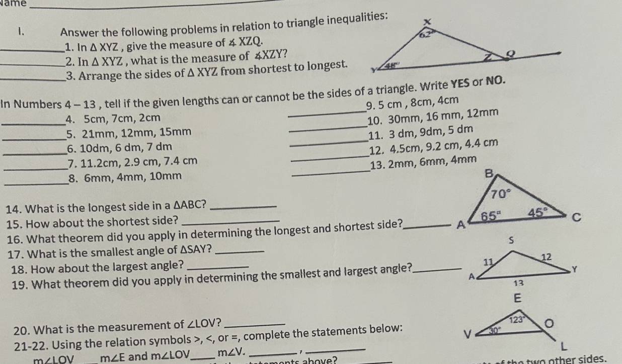 Name_
1. Answer the following problems in relation to triangle inequalities:
_1. In △ XYZ , give the measure of 4 XZQ.
_2. In △ XYZ , what is the measure of 4XZY?
_3. Arrange the sides of △ XYZ from shortest to longest.
_
In Numbers 1. - 13 , tell if the given lengths can or cannot be the sides of a triangle. Write YES or NO.
9. 5 cm , 8cm, 4cm
_
_4. 5cm, 7cm, 2cm 10. 30mm, 16 mm, 12mm
_
_
5. 21mm, 12mm, 15mm
11. 3 dm, 9dm, 5 dm
_
6. 10dm, 6 dm, 7 dm
12. 4.5cm, 9.2 cm, 4.4 cm
_
_
7. 11.2cm, 2.9 cm, 7.4 cm
_
13. 2mm, 6mm, 4mm
_
8. 6mm, 4mm, 10mm
14. What is the longest side in a △ ABC 2_
15. How about the shortest side?
16. What theorem did you apply in determining the longest and shortest side?_
17. What is the smallest angle of △ SAY ?_
18. How about the largest angle?
19. What theorem did you apply in determining the smallest and largest angle?_
20. What is the measurement of ∠ LOV _
21-22. Using the relation symbols >,
m∠ LOV m∠ E and m∠ LOV _ m∠ V. _ 1
ts ahove? _two other sides.