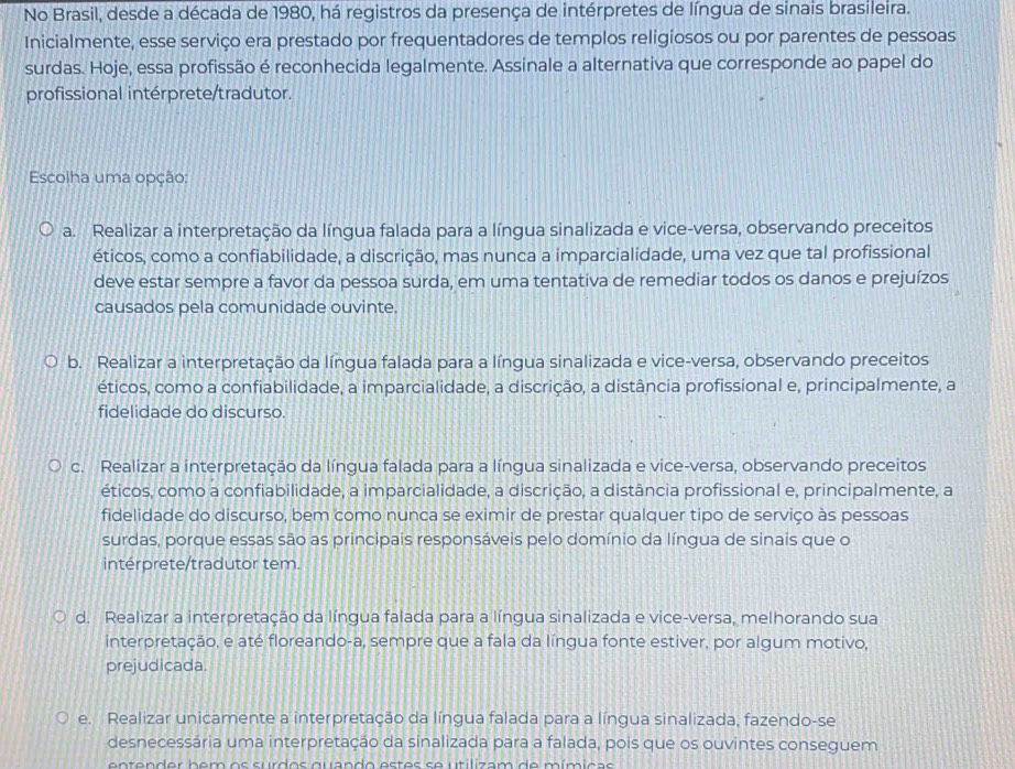 No Brasil, desde a década de 1980, há registros da presença de intérpretes de língua de sinais brasileira.
Inicialmente, esse serviço era prestado por frequentadores de templos religiosos ou por parentes de pessoas
surdas. Hoje, essa profissão é reconhecida legalmente. Assinale a alternativa que corresponde ao papel do
profissional intérprete/tradutor.
Escolha uma opção:
a. Realizar a interpretação da língua falada para a língua sinalizada e vice-versa, observando preceitos
éticos, como a confiabilidade, a discrição, mas nunca a imparcialidade, uma vez que tal profissional
deve estar sempre a favor da pessoa surda, em uma tentativa de remediar todos os danos e prejuízos
causados pela comunidade ouvinte.
b. Realizar a interpretação da língua falada para a língua sinalizada e vice-versa, observando preceitos
éticos, como a confiabilidade, a imparcialidade, a discrição, a distância profissional e, principalmente, a
fidelidade do discurso.
c. Realizar a interpretação da língua falada para a língua sinalizada e vice-versa, observando preceitos
éticos, como a confiabilidade, a imparcialidade, a discrição, a distância profissional e, principalmente, a
fidelidade do discurso, bem como nunca se eximir de prestar qualquer tipo de serviço às pessoas
surdas, porque essas são as principais responsáveis pelo domínio da língua de sinais que o
intérprete/tradutor tem.
d. Realizar a interpretação da língua falada para a língua sinalizada e vice-versa, melhorando sua
interpretação, e até floreando-a, sempre que a fala da língua fonte estiver, por algum motivo,
prejudicada.
e. Realizar unicamente a interpretação da língua falada para a língua sinalizada, fazendo-se
desnecessária uma interpretação da sinalizada para a falada, pois que os ouvintes conseguem
entender bem os surdos quando estes se utilizam de mímicas