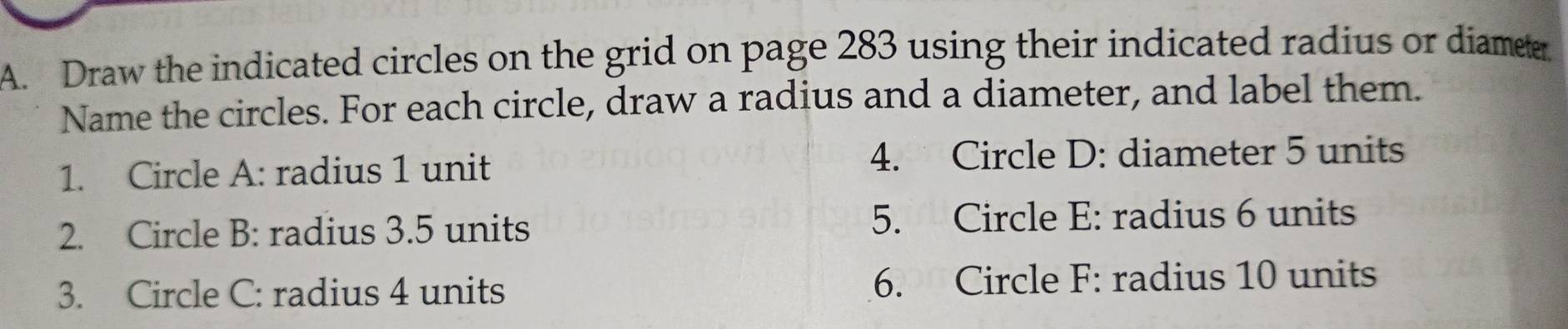 Draw the indicated circles on the grid on page 283 using their indicated radius or diameter 
Name the circles. For each circle, draw a radius and a diameter, and label them. 
1. Circle A: radius 1 unit 4. Circle D: diameter 5 units 
2. Circle B: radius 3.5 units 5. Circle E: radius 6 units 
3. Circle C : radius 4 units 6. Circle F : radius 10 units