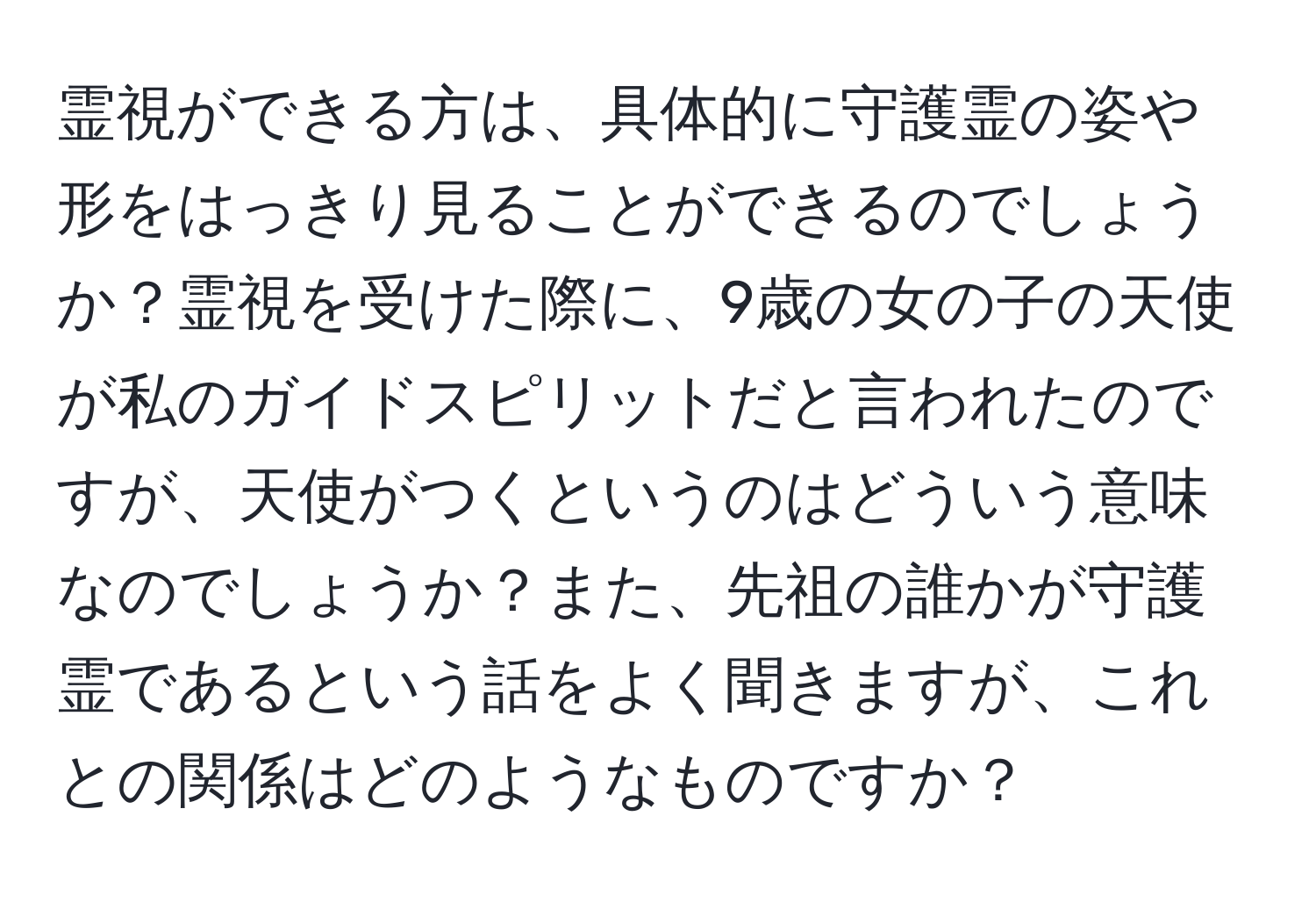 霊視ができる方は、具体的に守護霊の姿や形をはっきり見ることができるのでしょうか？霊視を受けた際に、9歳の女の子の天使が私のガイドスピリットだと言われたのですが、天使がつくというのはどういう意味なのでしょうか？また、先祖の誰かが守護霊であるという話をよく聞きますが、これとの関係はどのようなものですか？