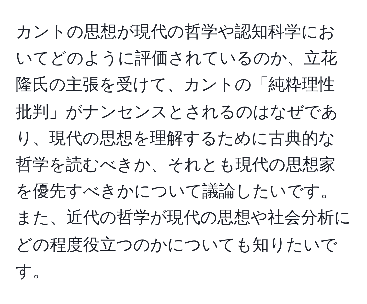 カントの思想が現代の哲学や認知科学においてどのように評価されているのか、立花隆氏の主張を受けて、カントの「純粋理性批判」がナンセンスとされるのはなぜであり、現代の思想を理解するために古典的な哲学を読むべきか、それとも現代の思想家を優先すべきかについて議論したいです。また、近代の哲学が現代の思想や社会分析にどの程度役立つのかについても知りたいです。