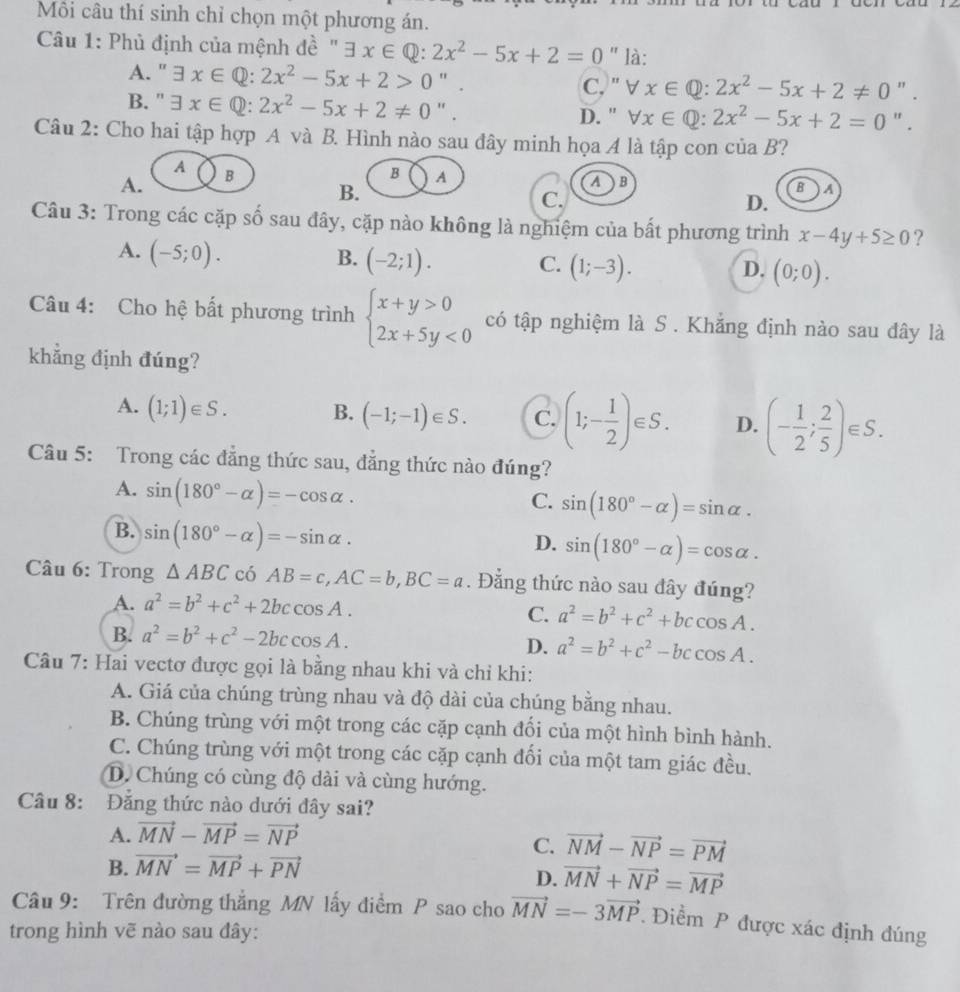 Môi câu thí sinh chỉ chọn một phương án.
Câu 1: Phủ định của mệnh đề " exists x∈ Q:2x^2-5x+2=0 " là:
A. ' exists x∈ Q:2x^2-5x+2>0 ".
C, " v x∈ Q:2x^2-5x+2!= 0 ".
B. " exists x∈ Q:2x^2-5x+2!= 0 " . D. " forall x∈ Q:2x^2-5x+2=0 " .
Câu 2: Cho hai tập hợp A và B. Hình nào sau đây minh họa A là tập con ciaB ?
A
A. B
B A
B.
AB
BA
C.
D.
Câu 3: Trong các cặp số sau đây, cặp nào không là nghiệm của bất phương trình x-4y+5≥ 0 ?
A. (-5;0). B. (-2;1). C. (1;-3). (0;0).
D.
Câu 4: Cho hệ bất phương trình beginarrayl x+y>0 2x+5y<0endarray. có tập nghiệm là S . Khẳng định nào sau đây là
khẳng định đúng?
A. (1;1)∈ S. B. (-1;-1)∈ S. C. (1;- 1/2 )∈ S. D. (- 1/2 ; 2/5 )∈ S.
Câu 5: Trong các đẳng thức sau, đẳng thức nào đúng?
A. sin (180°-alpha )=-cos alpha .
C. sin (180°-alpha )=sin alpha .
B. sin (180°-alpha )=-sin alpha .
D. sin (180°-alpha )=cos alpha .
Câu 6: Trong △ ABC có AB=c,AC=b,BC=a. Đẳng thức nào sau đây đúng?
A. a^2=b^2+c^2+2bccos A.
C. a^2=b^2+c^2+bccos A.
B. a^2=b^2+c^2-2bccos A. D. a^2=b^2+c^2-bccos A.
Câu 7: Hai vectơ được gọi là bằng nhau khi và chỉ khi:
A. Giá của chúng trùng nhau và độ dài của chúng bằng nhau.
B. Chúng trùng với một trong các cặp cạnh đối của một hình bình hành.
C. Chúng trùng với một trong các cặp cạnh đối của một tam giác đều.
D. Chúng có cùng độ dài và cùng hướng.
Câu 8: Đăng thức nào dưới đây sai?
A. vector MN-vector MP=vector NP
C. vector NM-vector NP=vector PM
B. vector MN=vector MP+vector PN
D. vector MN+vector NP=vector MP
Câu 9: Trên đường thẳng MN lấy điểm P sao cho vector MN=-3vector MP. Điểm P được xác định đúng
trong hình vẽ nào sau đây: