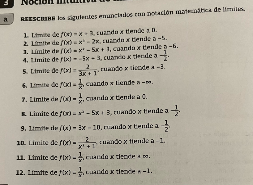 a reEsCRIBE los siguientes enunciados con notación matemática de límites. 
1. Límite de f(x)=x+3 , cuando x tiende a 0. 
2. Límite de f(x)=x^3-2x , cuando x tiende a −5. 
3. Límite de f(x)=x^2-5x+3 , cuando x tiende a -6
4. Límite de f(x)=-5x+3 , cuando x tiende a- 1/2 . 
5. Límite de f(x)= 2/3x+1  , cuando x tiende a-3. 
6. Límite de f(x)= 1/x  , cuando x tiende a -∞. 
7. Límite de f(x)= 1/x  , cuando x tiende a 0. 
8. Límite de f(x)=x^2-5x+3 , cuando x tiende a - 1/2 . 
9. Límite de f(x)=3x-10 , cuando x tiende a - 1/2 . 
10. Límite de f(x)= 2/x^2+1  , cuando x tiende a-1. 
11. Límite de f(x)= 1/x  , cuando x tiende a ∞. 
12. Límite de f(x)= 1/x  , cuando x tiende a-1.