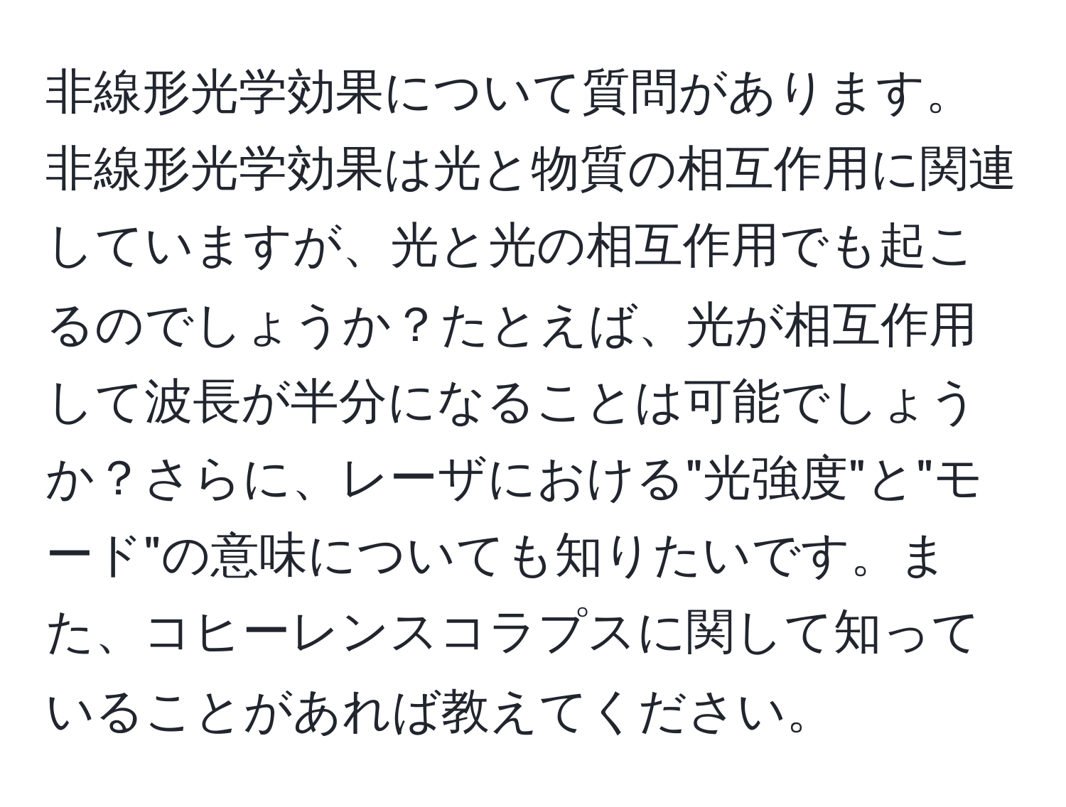 非線形光学効果について質問があります。非線形光学効果は光と物質の相互作用に関連していますが、光と光の相互作用でも起こるのでしょうか？たとえば、光が相互作用して波長が半分になることは可能でしょうか？さらに、レーザにおける"光強度"と"モード"の意味についても知りたいです。また、コヒーレンスコラプスに関して知っていることがあれば教えてください。