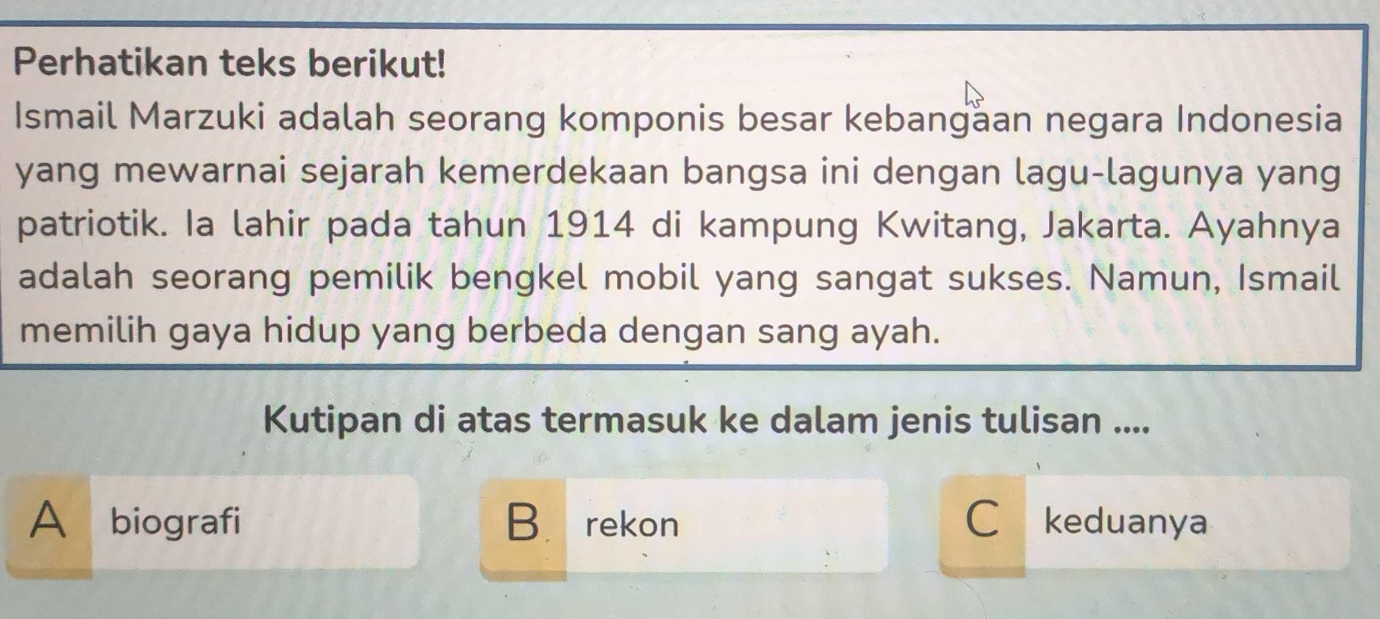 Perhatikan teks berikut!
Ismail Marzuki adalah seorang komponis besar kebangaan negara Indonesia
yang mewarnai sejarah kemerdekaan bangsa ini dengan lagu-lagunya yang
patriotik. Ia lahir pada tahun 1914 di kampung Kwitang, Jakarta. Ayahnya
adalah seorang pemilik bengkel mobil yang sangat sukses. Namun, Ismail
memilih gaya hidup yang berbeda dengan sang ayah.
Kutipan di atas termasuk ke dalam jenis tulisan ....
A biografi B. rekon Ckeduanya