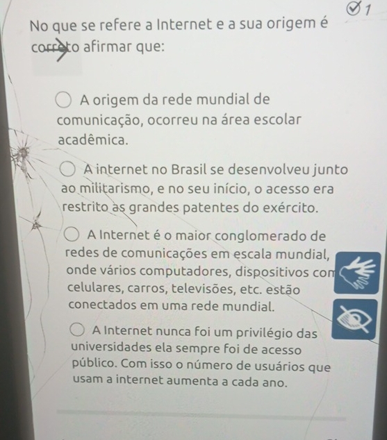 No que se refere a Internet e a sua origem é
correto afirmar que:
A origem da rede mundial de
comunicação, ocorreu na área escolar
acadêmica.
A internet no Brasil se desenvolveu junto
ao militarismo, e no seu início, o acesso era
restrito as grandes patentes do exército.
A Internet é o maior conglomerado de
redes de comunicações em escala mundial,
onde vários computadores, dispositivos com
celulares, carros, televisões, etc. estão
conectados em uma rede mundial.
A Internet nunca foi um privilégio das
universidades ela sempre foi de acesso
público. Com isso o número de usuários que
usam a internet aumenta a cada ano.