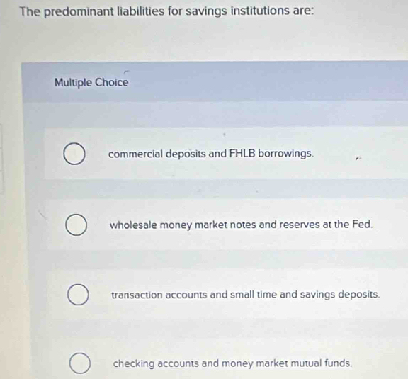 The predominant liabilities for savings institutions are:
Multiple Choice
commercial deposits and FHLB borrowings.
wholesale money market notes and reserves at the Fed.
transaction accounts and small time and savings deposits.
checking accounts and money market mutual funds.