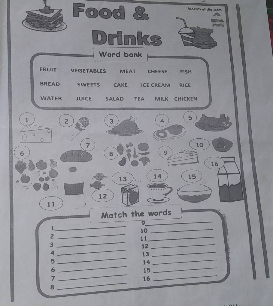 Food & 
Maestralidia.com 
Drinks 
Word bank 
FRUIT VEGETABLES MEAT CHEESE FISH 
BREAD SWEETS CAKE ICE CREAM RICE 
WATER JUICE SALAD TEA MILK CHICKEN 
_ 
Match the words 
9 
_ 
1 
_ 
10_ 
_ 
2 
_ 
11_ 
_ 
3 
_ 
12 
_ 
A 
_ 
13 
_ 
_ 
5 
14 
_ 
_ 
6 
15 
_ 
7 
16 
8