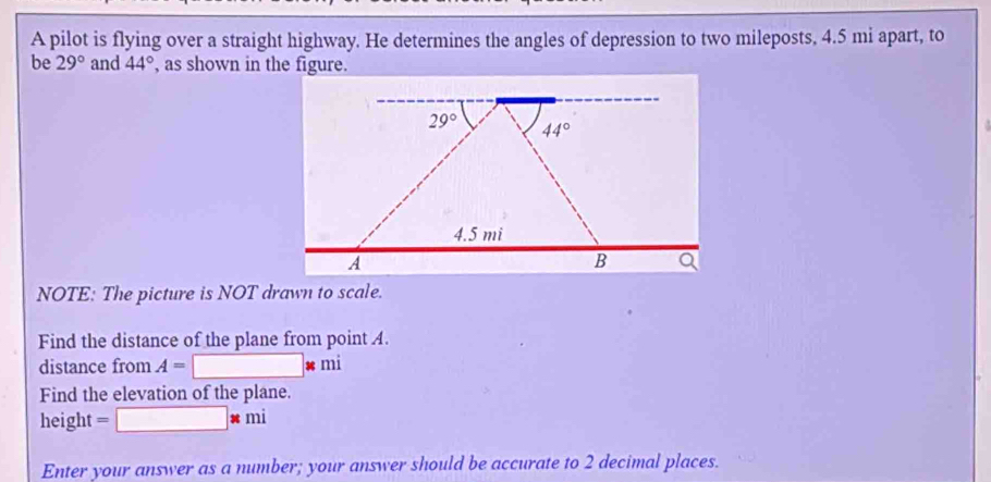 A pilot is flying over a straight highway. He determines the angles of depression to two mileposts, 4.5 mi apart, to
be 29° and 44° , as shown in the figure.
NOTE: The picture is NOT drawn to scale.
Find the distance of the plane from point A.
distance from A=□ □ * □ 11
Find the elevation of the plane.
height
* mi
Enter your answer as a number; your answer should be accurate to 2 decimal places.