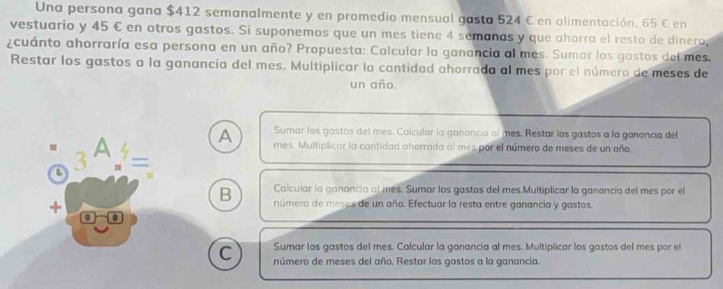 Una persona gana $412 semanalmente y en promedio mensual gasta 524 € en alimentación, 65 € en 
vestuario y 45 € en otros gastos. Si suponemos que un mes tiene 4 semanas y que ahorra el resto de dinero, 
¿cuánto ahorraría esa persona en un año? Propuesta: Calcular la ganancia al mes. Sumar los gastos del mes. 
Restar los gastos a la ganancia del mes. Multiplicar la cantidad ahorrada al mes por el número de meses de 
un año. 
A Sumar los gastos del mes. Calcular la ganancia al mes, Restar los gastos a la ganancia del 
B 3 a 
L mes. Multiplicar la cantidad ahorrada al mes por el número de meses de un año. 
= 
Calcular la ganancia al mes. Sumar los gastos del mes.Multiplicar la ganancia del mes por el 
B número de meses de un año. Efectuar la resta entre ganancia y gastos. 
Sumar los gastos del mes. Calcular la ganancia al mes. Multiplicar los gastos del mes por el 
C número de meses del año. Restar los gastos a la ganancia.