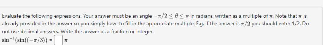 Evaluate the following expressions. Your answer must be an angle -π /2≤ θ ≤ π in radians, written as a multiple of π. Note that π is 
already provided in the answer so you simply have to fill in the appropriate multiple. E.g. if the answer is π/2 you should enter 1/2. Do 
not use decimal answers. Write the answer as a fraction or integer.
sin^(-1)(sin ((-π /3))=□ π